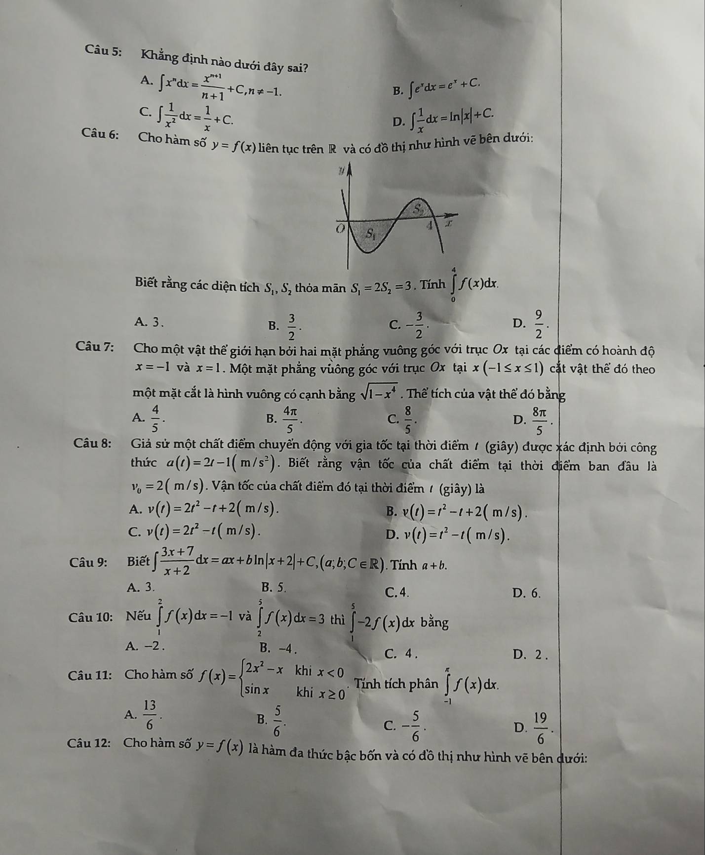 Khẳng định nào dưới đây sai?
A. ∈t x^ndx= (x^(n+1))/n+1 +C,n!= -1.
B. ∈t e^xdx=e^x+C.
C. ∈t  1/x^2 dx= 1/x +C.
D. ∈t  1/x dx=ln |x|+C.
Câu 6: Cho hàm số y=f(x) liên tục trên R và có đồ thị như hình vẽ bên dưới:
Biết rằng các diện tích S_1,S_2 thỏa mān S_1=2S_2=3. Tính ∈tlimits _0^(4f(x)dx.
A. 3 . D. frac 9)2.
B.  3/2 . - 3/2 .
C.
Câu 7: Cho một vật thể giới hạn bởi hai mặt phẳng vuông góc với trục Ox tại các điểm có hoành độ
x=-1 và x=1. Một mặt phẳng vuông góc với trục Ox tại x(-1≤ x≤ 1) cặt vật thể đó theo
một mặt cắt là hình vuông có cạnh bằng sqrt(1-x^4). Thể tích của vật thể đó bằng
A.  4/5 .  4π /5   8/5 .  8π /5 .
B.
C.
D.
Câu 8: Giả sử một chất điểm chuyển động với gia tốc tại thời điểm 1 (giây) được xác định bởi công
thức a(t)=2t-1(m/s^2). Biết rằng vận tốc của chất điểm tại thời điểm ban đầu là
v_0=2(m/s) Vn tc của chất điểm đó tại thời điể (glay) là
A. v(t)=2t^2-t+2(m/s). B. v(t)=t^2-t+2(m/s).
C. v(t)=2t^2-t(m/s). D. v(t)=t^2-t(m/s).
Câu 9: Biết ∈t  (3x+7)/x+2 dx=ax+bln |x+2|+C,(a;b;C∈ R). Tính a+b.
A. 3. B. 5. C.4. D. 6.
Câu 10: Nếu ∈tlimits _1^(2f(x)dx=-1 và ∈tlimits _2^5f(x)dx=3 thì ∈t -2f(x) dx bằng
A. -2 . B. -4 . C. 4 . D. 2 .
Câu 11: Cho hàm số f(x)=beginarray)l 2x^2-xkhix<0 sin xkhix≥ 0endarray. Tính tích phân ∈tlimits _(-1)^(π)f(x)dx.
A.  13/6 . B.  5/6 . C. - 5/6 .
D.  19/6 .
Câu 12: Cho hàm số y=f(x) là hàm đa thức bậc bốn và có đồ thị như hình vẽ bên dưới: