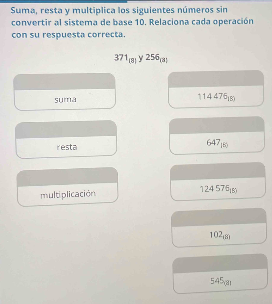 Suma, resta y multiplica los siguientes números sin 
convertir al sistema de base 10. Relaciona cada operación 
con su respuesta correcta.
371_(8)y256_(8)
suma
114476_(8)
resta 647_(8)
multiplicación
124576_(8)
102_(8)
545_(8)