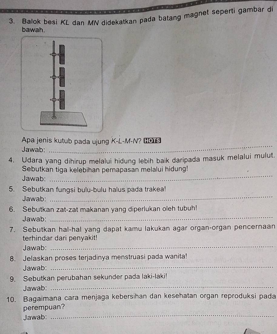 Balok besi KL dan MN didekatkan pada batang magnet seperti gambar di 
bawah. 
Apa jenis kutub pada ujung K-L-M-N? HOTS 
Jawab:_ 
4. Udara yang dihirup melalui hidung lebih baik daripada masuk melalui mulut. 
Sebutkan tiga kelebihan pernapasan melalui hidung! 
Jawab: 
_ 
5. Sebutkan fungsi bulu-bulu halus pada trakea! 
Jawab: 
_ 
6. Sebutkan zat-zat makanan yang diperlukan oleh tubuh! 
Jawab: 
_ 
7. Sebutkan hal-hal yang dapat kamu lakukan agar organ-organ pencernaan 
terhindar dari penyakit! 
Jawab: 
_ 
8. Jelaskan proses terjadinya menstruasi pada wanita! 
Jawab: 
_ 
9. Sebutkan perubahan sekunder pada laki-laki! 
Jawab:_ 
10. Bagaimana cara menjaga kebersihan dan kesehatan organ reproduksi pada 
_ 
perempuan? 
Jawab: