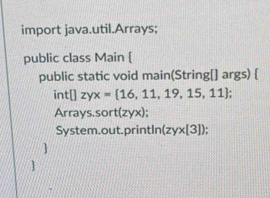 import java.util.Arrays;
public class Main 
public static void main(String[] args) 
int[]zyx= 16,11,19,15,11; 
Arrays.sor t(zyx)
System.out.printIn (zy* [3])