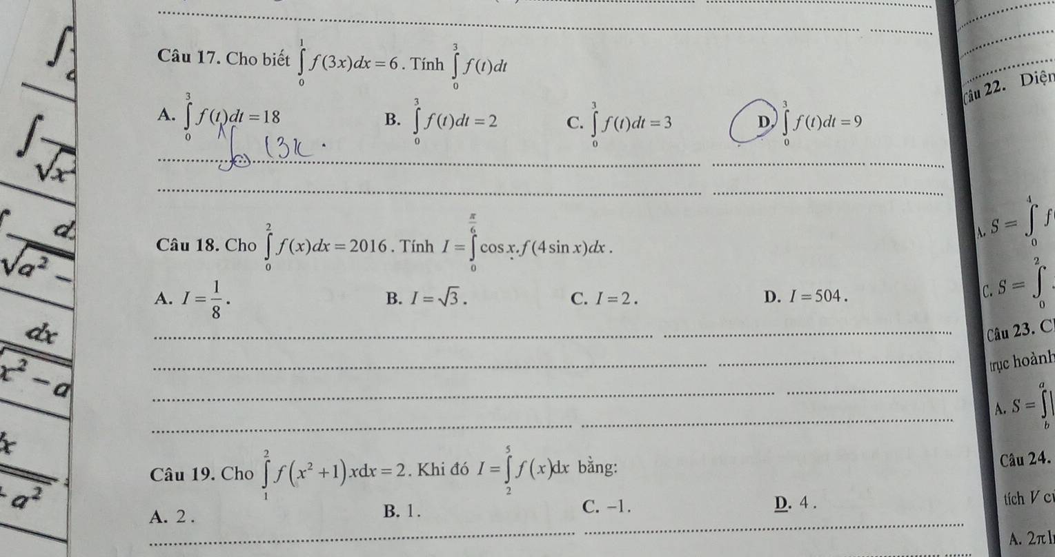 Cho biết ∈tlimits _0^(1f(3x)dx=6. Tính ∈tlimits _0^3f(t)dt
_
_
frac (∈t _4)^1)∈t _sqrt(x) A._ ∈tlimits _0^(3f(t)dt=18
tâu 22. Diện
B. ∈tlimits _0^3f(t)dt=2 C. ∈tlimits _0^3f(t)dt=3 ∈t _0^3f(t)dt=9
D,
_
_
_
_
_
Câu 18. Cho ∈tlimits _0^2f(x)dx=2016. Tính I=∈tlimits _0^(frac π)6)cos x.f(4sin x)dx.
S=∈tlimits _0^(4f
A.
frac d)sqrt(a^2-) A. I= 1/8 .
B. I=sqrt(3). I=2. D. I=504. 
C.
C. S=∈tlimits _0^(2
frac dx)x^2-a
_Câu 23. C
_
_trục hoành
_
_A. S=∈tlimits _b^(a|
frac x)a^2 Câu 19. Cho ∈tlimits _1^(2f(x^2)+1)xdx=2. Khi đó I=∈tlimits _2^5f(x)dx bằng:
Câu 24.
A. 2. C. -1. D. 4 . tích V cr
B. 1.
_
_
A. 2π ]