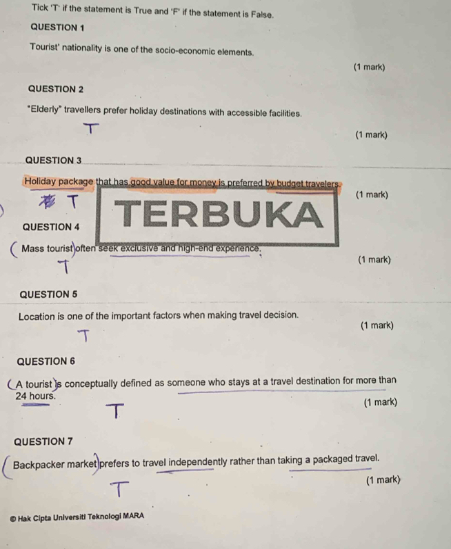 Tick 'T' if the statement is True and 'F' if the statement is False. 
QUESTION 1 
Tourist' nationality is one of the socio-economic elements. 
(1 mark) 
QUESTION 2 
“Elderly” travellers prefer holiday destinations with accessible facilities. 
(1 mark) 
QUESTION 3 
Holiday package that has good value for money is preferred by budget travelers 
T 
(1 mark) 
QUESTION 4 TERBUKA 
Mass tourist often seek exclusive and high-end experience. 
(1 mark) 
QUESTION 5 
Location is one of the important factors when making travel decision. 
(1 mark) 
QUESTION 6 
( A tourist is conceptually defined as someone who stays at a travel destination for more than
24 hours. (1 mark) 
QUESTION 7 
Backpacker market)prefers to travel independently rather than taking a packaged travel. 
(1 mark) 
© Hak Cipta Universiti Teknologi MARA