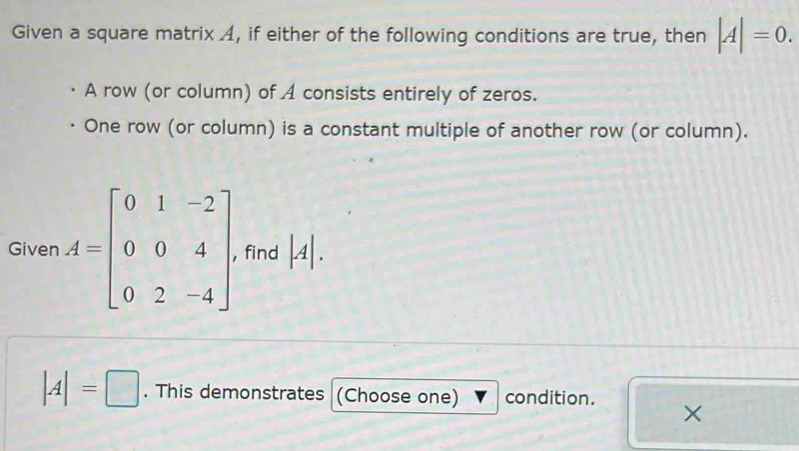 Given a square matrix A, if either of the following conditions are true, then |A|=0. 
A row (or column) of A consists entirely of zeros. 
One row (or column) is a constant multiple of another row (or column). 
Given A=beginbmatrix 0&1&-2 0&0&4 0&2&-4endbmatrix find |A|.
|A|=□. This demonstrates (Choose one) condition. 
×