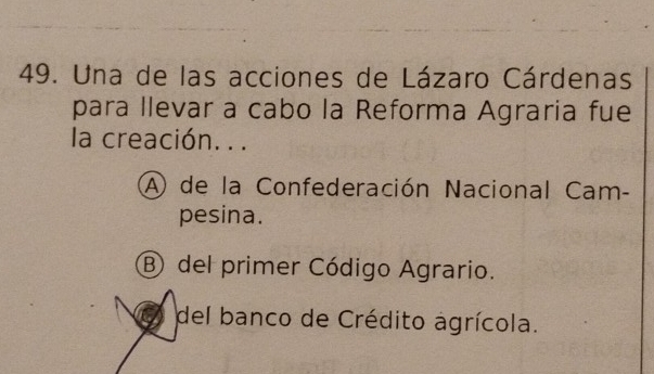 Una de las acciones de Lázaro Cárdenas
para llevar a cabo la Reforma Agraria fue
la creación. . .
A de la Confederación Nacional Cam-
pesina.
B del primer Código Agrario.
del banco de Crédito agrícola.