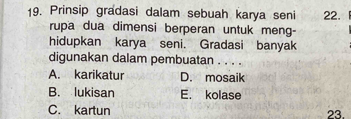 Prinsip gradasi dalam sebuah karya seni 22.
rupa dua dimensi berperan untuk meng-
hidupkan karya seni. Gradasi banyak
digunakan dalam pembuatan . . . .
A. karikatur D. mosaik
B. lukisan E. kolase
C. kartun 23.