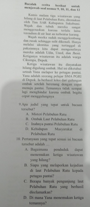 Bacalah cerita berikut untuk
menjawab soal nomor 9, 10, 11, dan 12
Kamis malam tiga wisatawan yang
hilang di laut Pelabuhan Ratu, ditemukan
oleh Tim SAR Kabupaten Sukabumi.
Wajah dan tubuh mereka sangat
menggenaskan karena terlalu lama
terendam di air laut an terbentur karang.
Wajah meeka sudah menggelembung
dan rusak schingga sulit dikenali. Hanya
melalui identitas yang tertinggal di
pakaiannya kita dapat mengenalinya
mereka adalah Udin, Uned, dan Jhoni.
Ketiganya wisatawan itu adalah warga
Cikumpa, Depok.
Ketiga wisatawan itu dinyatakan
hilang digulung ombak. Hal ini diketahui
seteah Yana melapor ke petugas pantai.
Yana adalah seorang pelajar SMA PGRI
di Depok. Ia berhasil lolos dari gulungan
ombak setelah berenang dengan cepat
menuju pantai. Temannya tidak sempat
lagi menghindar karena ombak begitu
cepat menggulungnya
9.Apa judul yang tepat untuk bacaan
tersebut?
A. Misteri Pelabuhan Ratu
B. Ombak Laut Pelabuhan Ratu
C. Inahnya pantai Pelabuhan Ratu
D. Kehidupan Masyarakat di
Pelabuhan Ratu
10. Pertanyaan yang tepat sesuai isi bacaan
tersebut adalah ...
A. Bagaimana penduduk dapat
menemukan ketiga wisatawan
yang hilang?
B. Siapa yang melaporkan kejadian
di laut Pelabuhan Ratu kepada
petugas pantai?
C. Berapa banyak pengunjung laut
Pelabuhan Ratu yang berhasil
diselamatkan?
D. Di mana Yana menemukan ketiga
temannya?