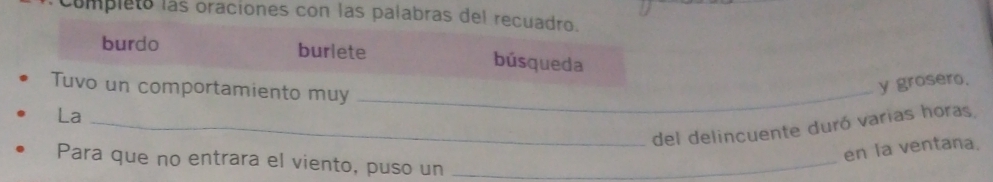 Complets las oraciones con las palabras del recuadro. 
burdo burlete búsqueda 
Tuvo un comportamiento muy_ 
y grosero. 
La 
_del delincuente duró varias horas 
en la ventana. 
Para que no entrara el viento, puso un_