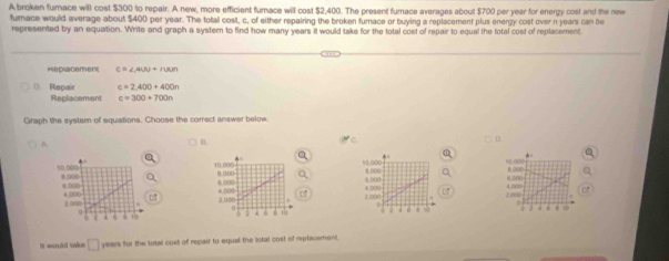 A broken furnace will cost $300 to repair. A new, more efficient furace will cost $2,400. The present fumace averages about $700 per year for energy cost and the new 
fumace would average about $400 per year. The total cost, c, of either repairing the broken fumace or buying a replacement plus energy cost over n years can be 
represented by an equation. Write and graph a system to find how many years it would take for the total cost of repair to equal the total cost of replacement 
mepsacemer c=∠ AUO+∠ NMm
Repair c=2,400+400n
Replacement c=300+700n
Graph the system of equations. Choose the correct answer below. 
A 
C 
D. 
a
10.000 8 00
a 
B.D((
2,000 4.000. 
It would taks° years for the total cost of repair to equal the total cost of replacement.