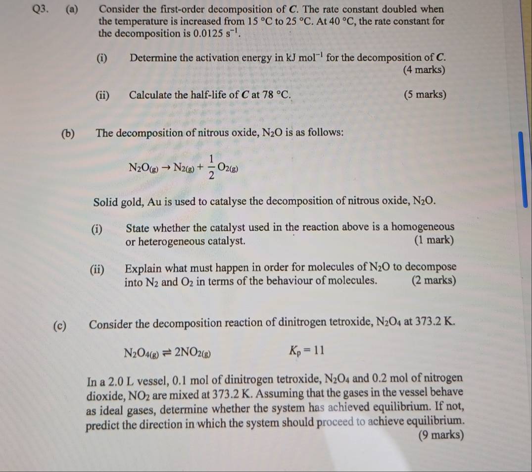 Consider the first-order decomposition of C. The rate constant doubled when 
the temperature is increased from 15°C to 25°C. At 40°C , the rate constant for 
the decomposition is 0.0125s^(-1). 
(i) Determine the activation energy in kJmol^(-1) for the decomposition of C. 
(4 marks) 
(ii) Calculate the half-life of C at 78°C. (5 marks) 
(b) The decomposition of nitrous oxide, N_2O is as follows:
N_2O_(g)to N_2(g)+ 1/2 O_2(g)
Solid gold, Au is used to catalyse the decomposition of nitrous oxide, N_2O. 
(i) State whether the catalyst used in the reaction above is a homogeneous 
or heterogeneous catalyst. (1 mark) 
(ii) Explain what must happen in order for molecules of N_2O to decompose 
into N_2 and O_2 in terms of the behaviour of molecules. (2 marks) 
(c) Consider the decomposition reaction of dinitrogen tetroxide, N_2O_4 at 373.2 K.
N_2O_4(g)leftharpoons 2NO_2(g)
K_p=11
In a 2.0 L vessel, 0.1 mol of dinitrogen tetroxide, N_2O_4 and 0.2 mol of nitrogen 
dioxide, NO_2 are mixed at 373.2 K. Assuming that the gases in the vessel behave 
as ideal gases, determine whether the system has achieved equilibrium. If not, 
predict the direction in which the system should proceed to achieve equilibrium. 
(9 marks)