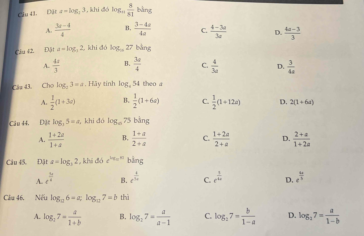 Đặt a=log _23 , khi đó log _81 8/81  bằng
A.  (3a-4)/4  B.  (3-4a)/4a   (4-3a)/3a 
C.
D.  (4a-3)/3 
Câu 42. Đặt a=log _32 , khi đó log _1627 bằng
B.
C.
A.  4a/3   3a/4   4/3a   3/4a 
D.
Câu 43. Cho log _23=a. Hãy tính log _454 theo a
B.
C.
A.  1/2 (1+3a)  1/2 (1+6a)  1/2 (1+12a) D. 2(1+6a)
Câu 44. Đặt log _35=a , khi đó log _4575 bằng
A.  (1+2a)/1+a   (1+a)/2+a  C.  (1+2a)/2+a  D.  (2+a)/1+2a 
B.
Câu 45. Đặt a=log _32 , khi đó e^(log _32)81 bằng
B. e^(frac 4)5a
A. e^(frac 5a)4 C. e^(frac 5)4a e^(frac 4a)5
D.
Câu 46. Nếu log _126=a;log _127=b thì
A. log _27= a/1+b  log _27= a/a-1  log _27= b/1-a  log _27= a/1-b 
B.
C.
D.