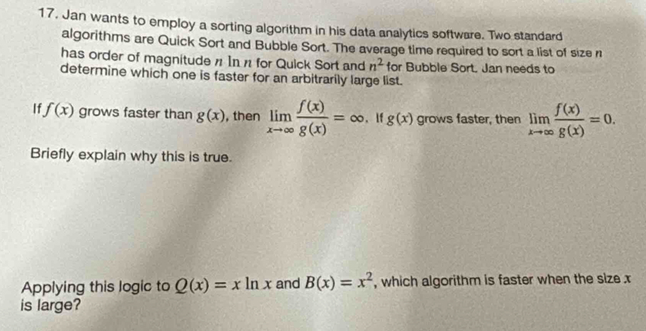 Jan wants to employ a sorting algorithm in his data analytics software. Two standard 
algorithms are Quick Sort and Bubble Sort. The average time required to sort a list of size n
has order of magnitude n In n for Quick Sort and n^2 for Bubble Sort. Jan needs to 
determine which one is faster for an arbitrarily large list. 
If f(x) grows faster than g(x) , then limlimits _xto ∈fty  f(x)/g(x) =∈fty If g(x) grows faster, then limlimits _xto ∈fty  f(x)/g(x) =0. 
Briefly explain why this is true. 
Applying this logic to Q(x)=xln x and B(x)=x^2 , which algorithm is faster when the size x
is large?