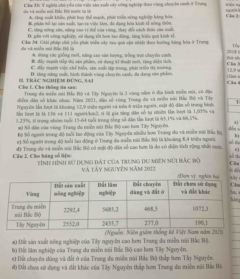 Ý nghĩa chủ yếu của việc sản xuất cây công nghiệp theo vùng chuyên canh ở Trung triệu ng
du và miền núi Bắc Bộ nước ta là người/k
A. tăng xuất khẩu, phát huy thế mạnh, phát triển nông nghiệp hàng hóa. Câu 2:
B. phân bố lại sản xuất, tạo ra việc làm, đa dạng hóa kinh tế nông thôn.
C. tăng nông sản, nâng cao vị thế của vùng, thay đổi cách thức sản xuất.
D. gắn với công nghiệp, sử dụng tốt hơn lao động, tăng hiệu quả kinh tế.
Câu 34. Giải pháp chủ yếu phát triển cây rau quả cận nhiệt theo hướng hàng hóa ở Trung Tốc
du và miền núi Bắc Bộ là 2018l
A. dùng các giống mới, nâng cao sản lượng, trồng trọt chuyên canh. thứ nh
B. đẩy mạnh tiếp thị sản phẩm, sử dụng kĩ thuật mới, tăng diện tích. Câu 3
C. đẩy mạnh việc chế biển, sản xuất tập trung, phát triển thị trường. 12,9 tr
D. tăng năng suất, hình thành vùng chuyên canh, đa dạng sản phẩm. (làm tr
II. TRÁC NGHIỆM ĐÚNG, SAI Câu 4
Câu 1. Cho thông tin sau:
Trung du miền núi Bắc Bộ và Tây Nguyên là 2 vùng nằm ở địa hình miền núi, có đặc
điểm dân số khác nhau. Năm 2021, dân số vùng Trung du và miền núi Bắc Bộ và Tây
Nguyên lần lượt là khoảng 12,9 triệu người và trên 6 triệu người, mật độ dân số trung bình T
lần lượt là là 136 và 111 người/km2, tỉ lệ gia tăng dân số tự nhiên lần lượt là 1,05% và
1,25%, tỉ trọng nhóm tuổi 15-64 tuổi trong tổng số dân lần lượt là 65,1% và 66,1%.
a)
a) Số dân của vùng Trung du miền núi Bắc Bộ cao hơn Tây Nguyên.
đến s
b) Số người trong độ tuổi lao động của Tây Nguyên nhiều hơn Trung du và miền núi Bắc Bộ.
c) Số người trong độ tuổi lao động ở Trung du miền núi Bắc Bộ là khoảng 8,4 triệu người. b)
số th
d) Trung du và miền núi Bắc Bộ có mật độ dân số cao hơn là do có diện tích rộng nhất nước. c)
Câu 2. Cho bảng số liệu: số th
TÌNH HÌNH Sử DỤNG đÁT CủA TRUNG DU MIÊN NÚI BÁC bộ Câu
vÀ tÂY nGUYÊN Năm 2022 ti đồ
y
u
s
ng
(Nguồn: Niên giám thống 
a) Đất sản xuất nông nghiệp của Tây nguyên cao hơn Trung du miền núi Bắc Bộ.
b) Đất lâm nghiệp của Trung du miền núi Bắc Bộ cao hơn Tây Nguyên.
c) Đất chuyên dùng và đất ở của Trung du miền núi Bắc Bộ thấp hơn Tây Nguyên.
d) Đất chưa sử dụng và đất khác của Tây Nguyên thấp hơn Trung du miền núi Bắc Bộ.