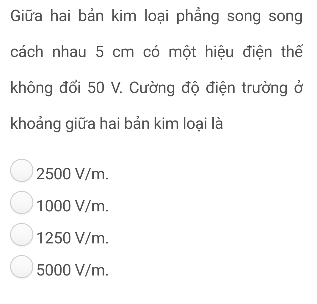 Giữa hai bản kim loại phẳng song song
cách nhau 5 cm có một hiệu điện thế
không đổi 50 V. Cường độ điện trường ở
khoảng giữa hai bản kim loại là
2500 V/m.
1000 V/m.
1250 V/m.
5000 V/m.