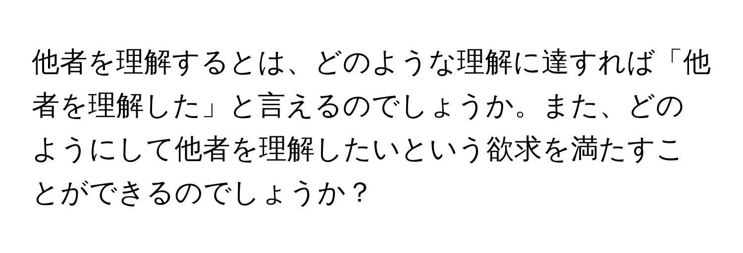 他者を理解するとは、どのような理解に達すれば「他者を理解した」と言えるのでしょうか。また、どのようにして他者を理解したいという欲求を満たすことができるのでしょうか？