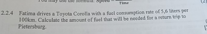 ou may use the formula: Speed Time (2) 
2.2.4 Fatima drives a Toyota Corolla with a fuel consumption rate of 5,6 liters per
100km. Calculate the amount of fuel that will be necded for a return trip to 
Pietersburg.