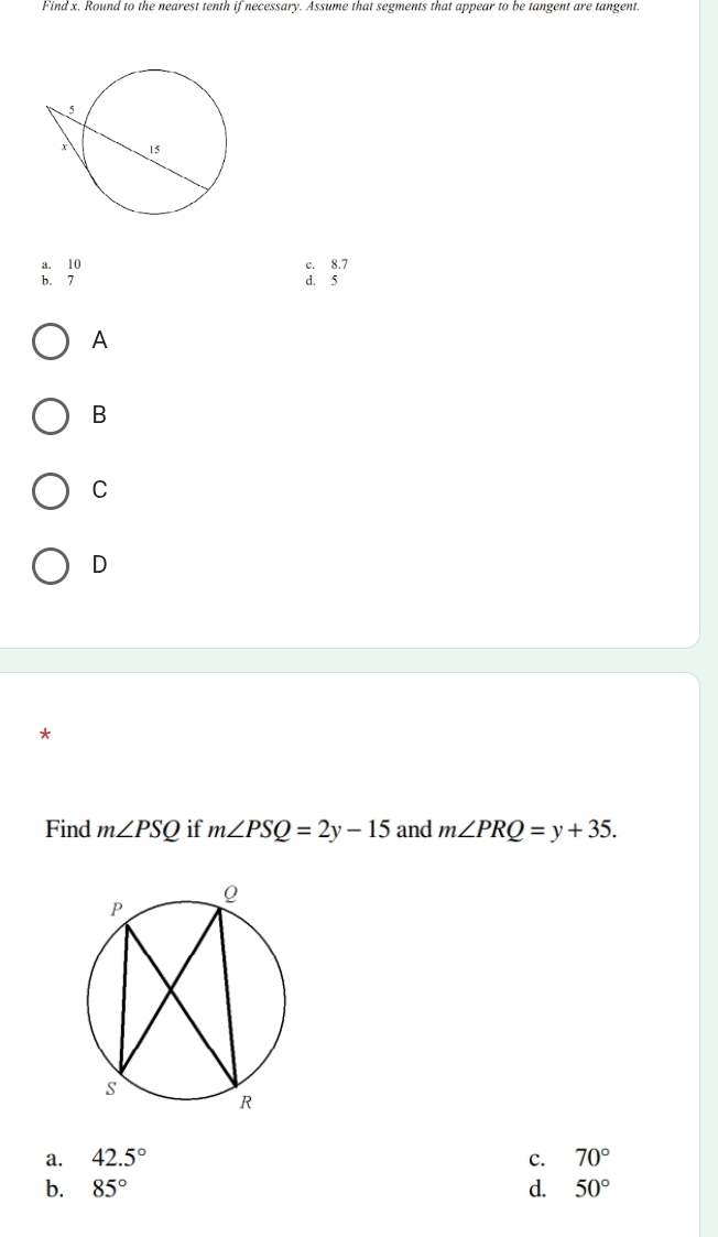 Find x. Round to the nearest tenth if necessary. Assume that segments that appear to be tangent are tangent.
a. 10 c. 8.7
b. 7 d. 5
A
B
C
D
*
Find m∠ PSQ if m∠ PSQ=2y-15 and m∠ PRQ=y+35.
a. 42.5° c. 70°
b. 85° d. 50°