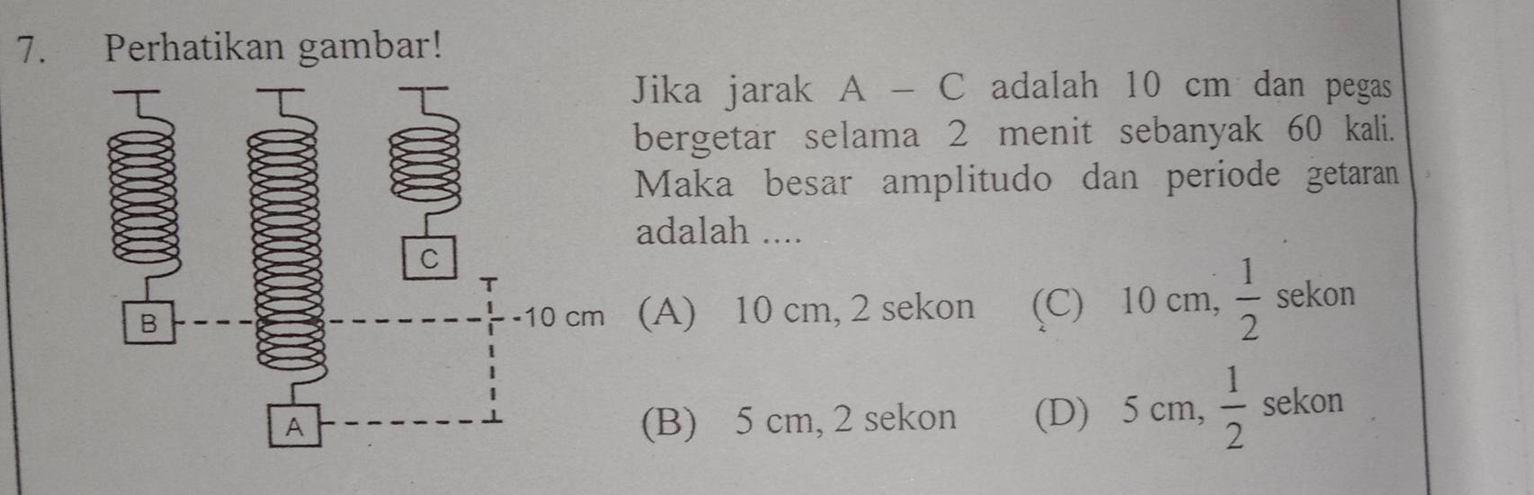 Perhatikan gambar!
Jika jarak A - C adalah 10 cm dan pegas
bergetar selama 2 menit sebanyak 60 kali.
Maka besar amplitudo dan periode getaran
adalah ....
(A) 10 cm, 2 sekon (C) 10 cm,  1/2  sekon
(B) 5 cm, 2 sekon (D) 5 cm,  1/2  sekon