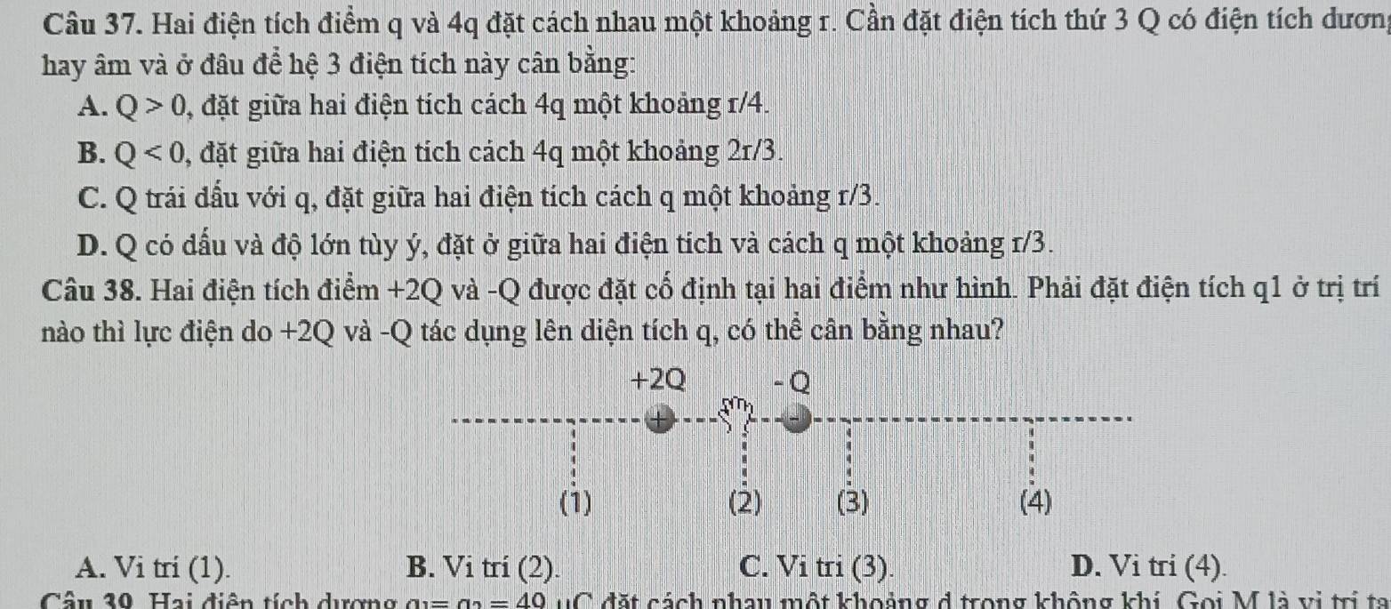 Hai điện tích điểm q và 4q đặt cách nhau một khoảng r. Cần đặt điện tích thứ 3 Q có điện tích dương
hay âm và ở đâu để hệ 3 điện tích này cân bằng:
A. Q>0 , đặt giữa hai điện tích cách 4q một khoảng r/4.
B. Q<0</tex> , đặt giữa hai điện tích cách 4q một khoảng 2r/3.
C. Q trái đầu với q, đặt giữa hai điện tích cách q một khoảng r/3.
D. Q có dấu và độ lớn tùy ý, đặt ở giữa hai điện tích và cách q một khoảng 1/3.
Câu 38. Hai điện tích điểm +2Q và -Q được đặt cổ định tại hai điểm như hình. Phải đặt điện tích q1 ở trị trí
nào thì lực điện do +2Q và -Q tác dụng lên diện tích q, có thể cân bằng nhau?
+2Q - Q
a^m)
(1) (2) (3) (4)
A. Vi tri (1). B. Vi tri (2). C. Vitri(3). D. Vi tri (4).
Câu 30. Hai điện tích dương a_1=a_2=40 uC đặt cách nhau một khoảng d trong không khi Gọi M là vị trị ta