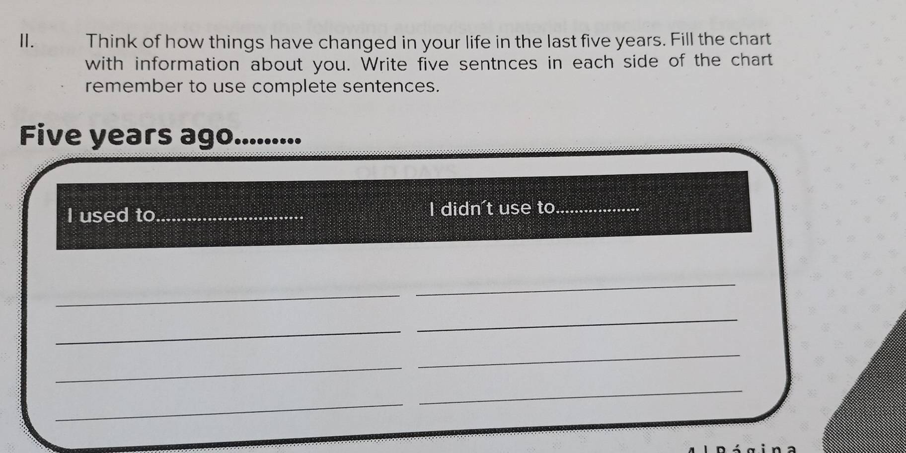 Think of how things have changed in your life in the last five years. Fill the chart 
with information about you. Write five sentnces in each side of the chart 
remember to use complete sentences.
Five years ago. ......... 
I used to_ I didn't use to_ 
_ 
_ 
_ 
_ 
_ 
_ 
_ 
_