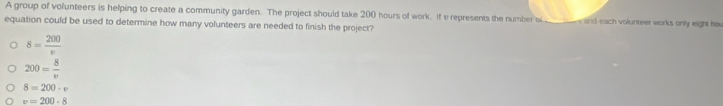 A group of volunteers is helping to create a community garden. The project should take 200 hours of work. If υ represents the number of ______ s and each volunteer works only eight ha
equation could be used to determine how many volunteers are needed to finish the project?
8= 200/v 
200= 8/v 
8=200· v
v=200-8