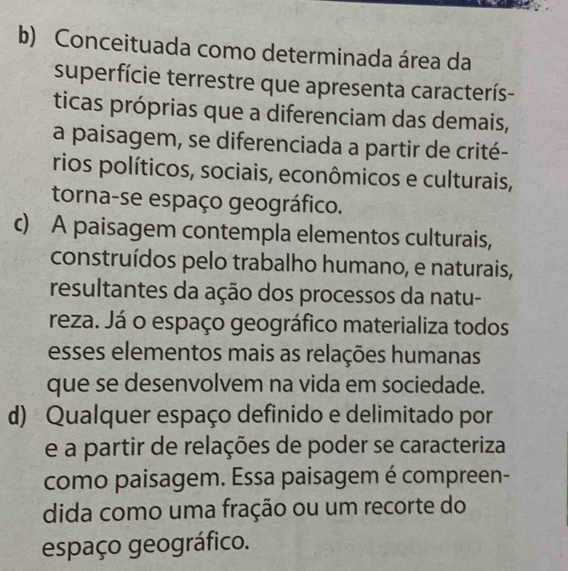 b) Conceituada como determinada área da
superfície terrestre que apresenta caracterís-
ticas próprias que a diferenciam das demais,
a paisagem, se diferenciada a partir de crité-
rios políticos, sociais, econômicos e culturais,
torna-se espaço geográfico.
c) A paisagem contempla elementos culturais,
construídos pelo trabalho humano, e naturais,
resultantes da ação dos processos da natu-
reza. Já o espaço geográfico materializa todos
esses elementos mais as relações humanas
que se desenvolvem na vida em sociedade.
d) Qualquer espaço definido e delimitado por
e a partir de relações de poder se caracteriza
como paisagem. Essa paisagem é compreen-
dida como uma fração ou um recorte do
espaço geográfico.