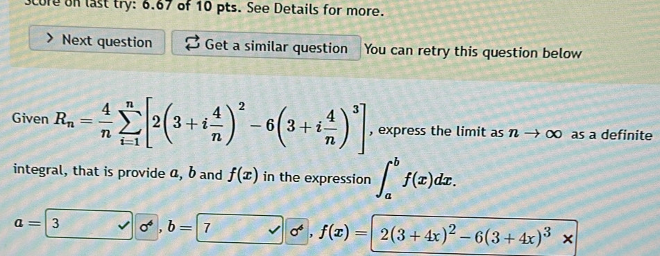 Scure on last try: 6.67 of 10 pts. See Details for more. 
Next question Get a similar question You can retry this question below 
Given R_n= 4/n sumlimits _(i=1)^n[2(3+i 4/n )^2-6(3+i 4/n )^3] , express the limit as nto ∈fty as a definite 
integral, that is provide a, b and f(x) in the expression ∈t _a^(bf(x)dx.
a=3sqrt(0^4)), b=7 sigma^4, f(x)=2(3+4x)^2-6(3+4x)^3*