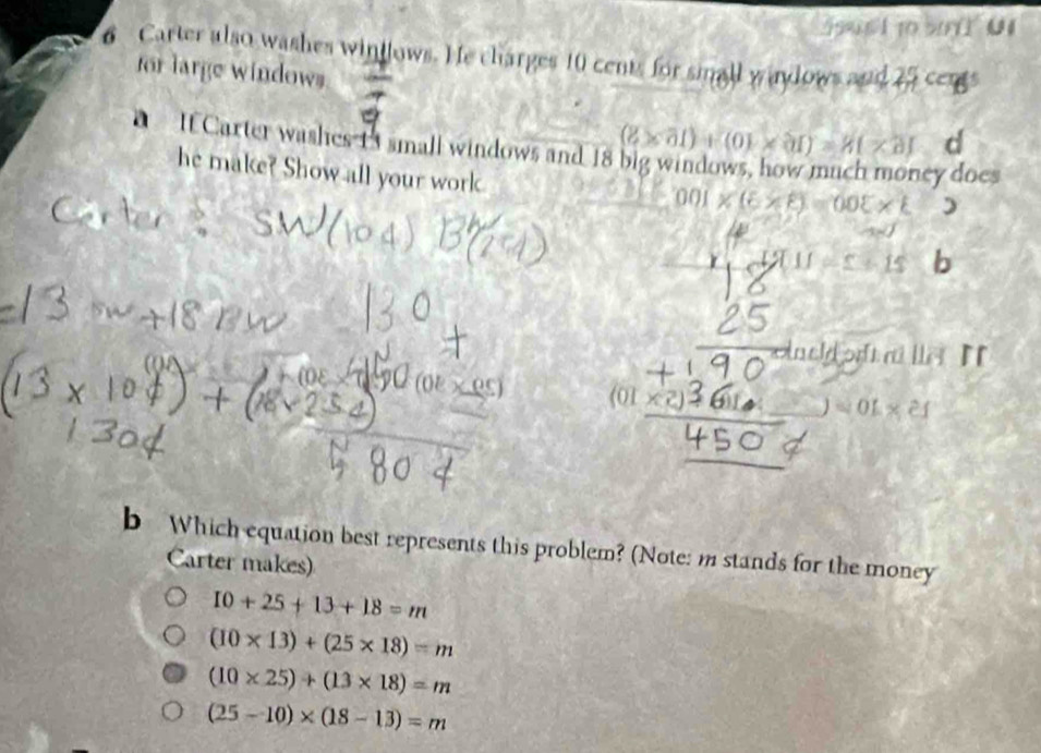 590 6 1 10 5071 01
6 Carter also washes wintlows. He charges 10 cents for small waylows and 25 cens
for large windows
If Carter washes 13 small windows and 18 (8* 61)+(01* 31)=81* 31 d
he make? Show all your work
ey does
00 * e)=0.05* L )
+15 b
waeld ort a lle. I
(01
=01* 21
b Which equation best represents this problem? (Note: m stands for the money
Carter makes)
10+25+13+18=m
(10* 13)+(25* 18)=m
(10* 25)+(13* 18)=m
(25-10)* (18-13)=m