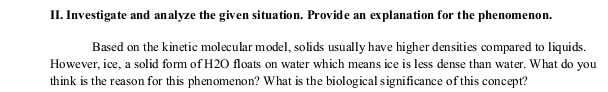 Investigate and analyze the given situation. Provide an explanation for the phenomenon. 
Based on the kinetic molecular model, solids usually have higher densities compared to liquids. 
However, ice, a solid form of H2O floats on water which means ice is less dense than water. What do you 
think is the reason for this phenomenon? What is the biological significance of this concept?