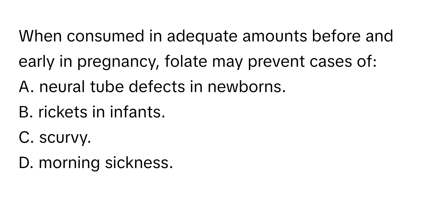 When consumed in adequate amounts before and early in pregnancy, folate may prevent cases of:
A. neural tube defects in newborns.
B. rickets in infants.
C. scurvy.
D. morning sickness.