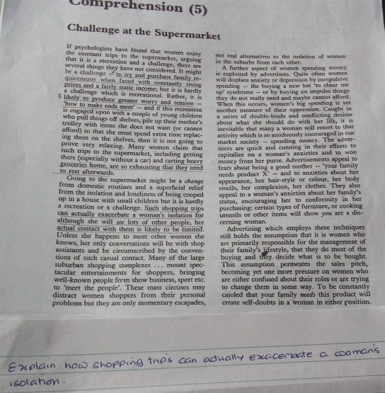 Comprehension (5)
Challenge at the Supermarket
If psychologists have found that women enjoy
the constant trips to the supermarket, arguing not real alternatives to the isolation of women
that it is a recreation and a challenge, there are in the suburhs from each other .
A further aspect of women spending money
several things they have not considered. It might is exploited by advertisers. Quite often women
be a challenge -- to try and purchase family re-  will displace anxiety or depression by compulsive 
quirements when faced with constantly rising  spending - the buying a new hat 'to cheer me .
prices and a fairly static income; but it is hardly up' syndrome — or by buying on impulse things 
a challenge which is recreational. Rather, it is they do not really need and maybe cannot afford .
likely to produce greater worry and tension - When this occurs, women's big spending is ye
'how to make ends meet' -- and if this recreation
is engaged upon with a couple of young childre another measure of their oppression. Caught in
a series of double-binds and conflicting desires 
who pull things off shelves, pile up their mother's about what she should do with her life, it is
trolley with items she does not want (or cannot inevitable that many a woman will resort to that
afford) so that she must spend extra time replac- activity which is so assiduously encouraged in our
ing them on the shelves, then it is not going to
prove very relaxing. Many women claim that  market society - spending money. The adver-
tisers are quick and cunning in their efforts to
such trips to the supermarket, including getting capitalize on a woman's anxieties and to woo
there (especially without a car) and carting heavy
groceries home, are so exhausting that they need money from her purse. Advertisements appeal to
needs product  fears about being a good mother - "your family 
X' - and to anxieties about her
to rest afterwards.  Going to the supermarket might be a change
from domestic routines and a superficial relief appearance, her hair-style or colour, her body
from the isolation and loneliness of being cooped smells, her complexion, her clothes. They also
up in a house with small children but it is hardly. appeal to a woman's anxieties about her family's
a recreation or a challenge. Such shopping trips status, encouraging her to conformity in her
can actually exacerbate a woman's isolation for purchasing: certain types of furniture, or cooking
although she will see lots of other people, her utensils or other items will show you are a dis
actual contact with them is likely to be limited. cerning woman. Advertising which employs these techniques
Unless she happens to meet other women she
knows, her only conversations will be with shop still holds the assumption that it is women who
assistants and be circumscribed by the conven- are primarily responsible for the management of
tions of such casual contact. Many of the large their family's lifestyle, that they do most of the
buying and they decide what is to be bought.
suburban shopping complexes ... mount spec- This assumption permeates the sales pitch,
tacular entertainments for shoppers, bringing becoming yet one more pressure on women who
well-known people from show business, sport etc. are either confused about their roles or are trying
to ‘meet the people’. These mass circuses may to change them in some way. To be constantly
distract women shoppers from their personal cajoled that your family needs this product will
problems but they are only momentary escapades, create self-doubts in a woman in either position.