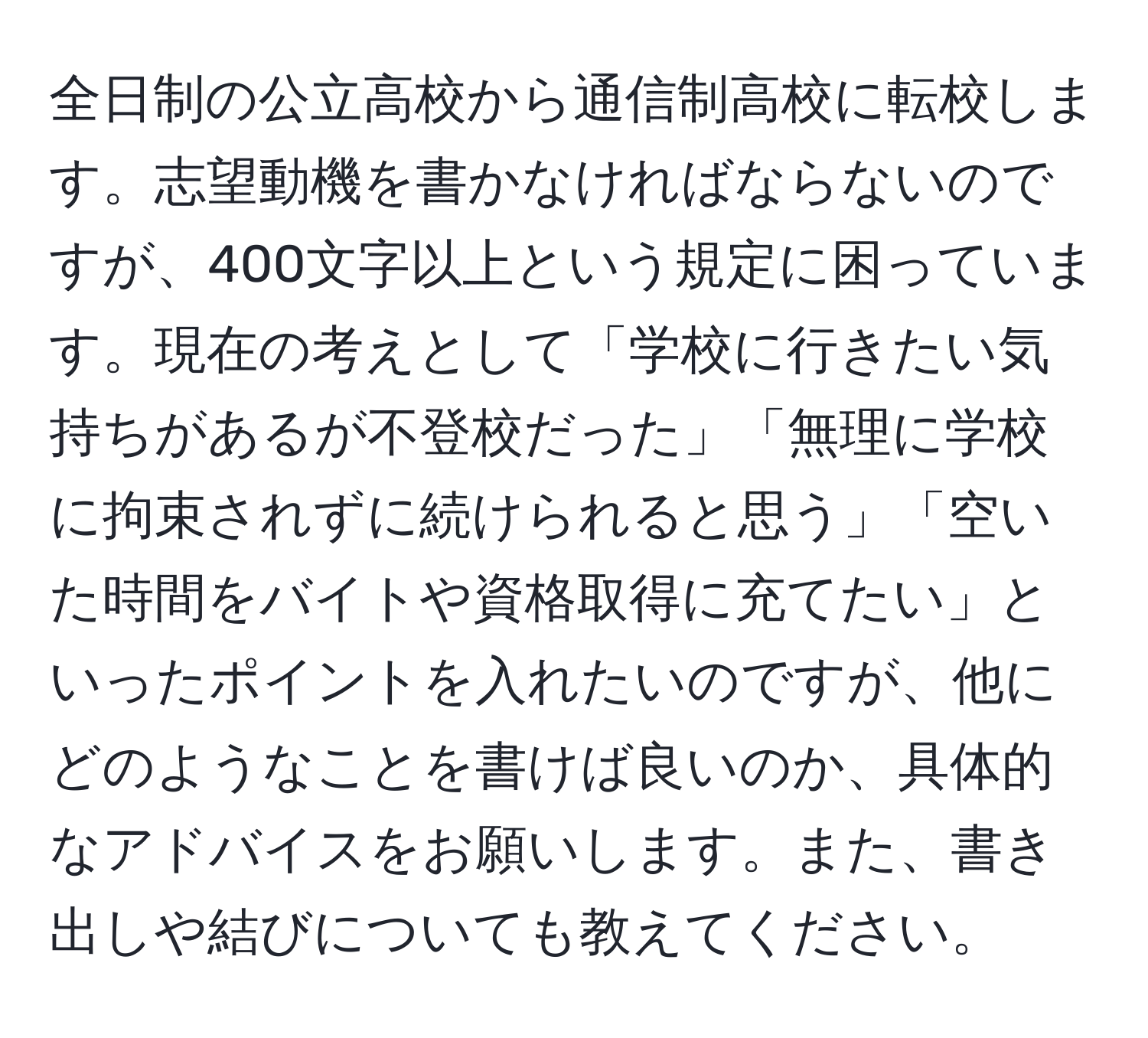 全日制の公立高校から通信制高校に転校します。志望動機を書かなければならないのですが、400文字以上という規定に困っています。現在の考えとして「学校に行きたい気持ちがあるが不登校だった」「無理に学校に拘束されずに続けられると思う」「空いた時間をバイトや資格取得に充てたい」といったポイントを入れたいのですが、他にどのようなことを書けば良いのか、具体的なアドバイスをお願いします。また、書き出しや結びについても教えてください。