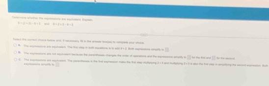 Determine whether the expreaaions are equivalent. Explais
8+(2+3)-6=2 and 8+2* 3-6+2
to
Setect the comect choice below and, if necessary, fil in the answer box(es) to complete your choice.
A. The expresssons are equivalent. The first step in both equations is to ado 8+2 Both expressions simplify to □
B. The expressions are not equivalent because the parentheses changes the orter of operations and the exprissions simplify to □ for the first and □ for the secont
C. The expressions are equivalent. The parentheses in the first expression maks the first slep multiplying 2=3 and mulliptying 2* 3 is also the first step in simplitying the second expression. Both
exprexsions simplify to