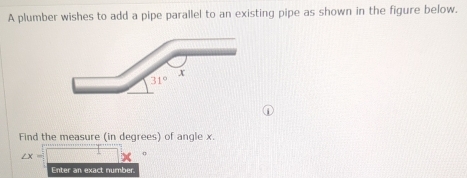 A plumber wishes to add a pipe parallel to an existing pipe as shown in the figure below.
Find the measure (in degrees) of angle x.
∠ x=
Enter an exact number