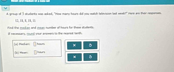 an and median o a data se 
A group of 5 students was asked, "How many hours did you watch television last week?" Here are their responses.
12, 18, 8, 18, 11
Find the median and mean number of hours for these students. 
If necessary, round your answers to the nearest tenth. 
(a) Median: hours
× 5
(b) Mean: hours
× 5