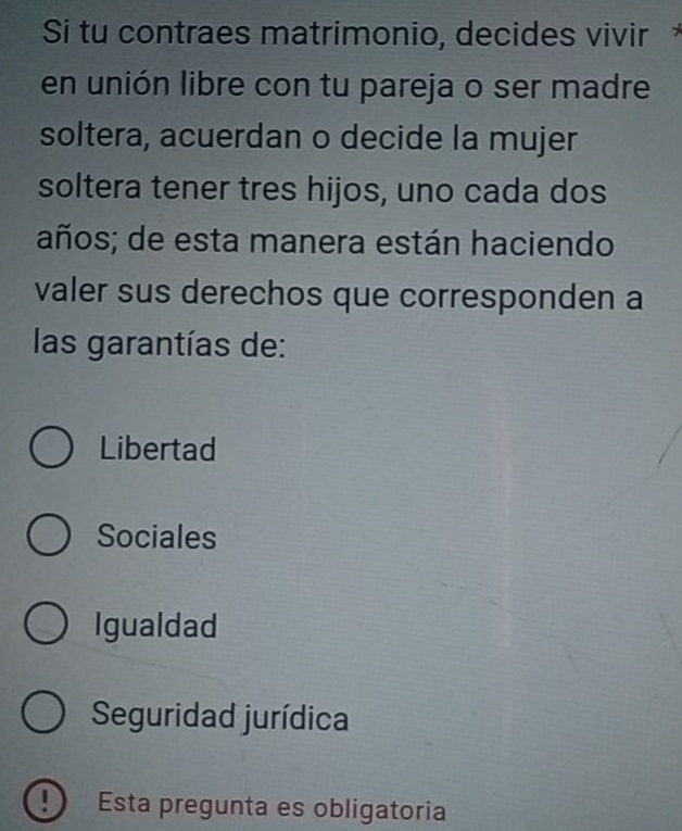 Sí tu contraes matrimonio, decides vivir *
en unión libre con tu pareja o ser madre
soltera, acuerdan o decide la mujer
soltera tener tres hijos, uno cada dos
años; de esta manera están haciendo
valer sus derechos que corresponden a
las garantías de:
Libertad
Sociales
Igualdad
Seguridad jurídica
! Esta pregunta es obligatoria