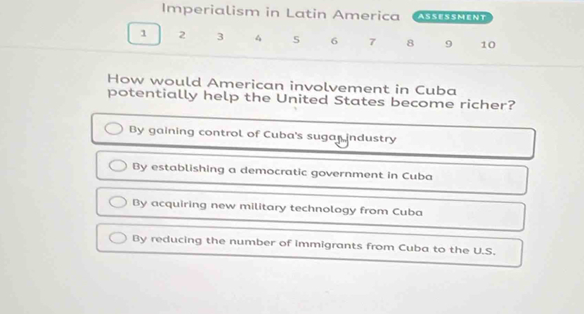 Imperialism in Latin America ASSESSMENT
1 2 3 4 6 7 8 9 10
How would American involvement in Cuba
potentially help the United States become richer?
By gaining control of Cuba's sugar industry
By establishing a democratic government in Cuba
By acquiring new military technology from Cuba
By reducing the number of immigrants from Cuba to the U.S.