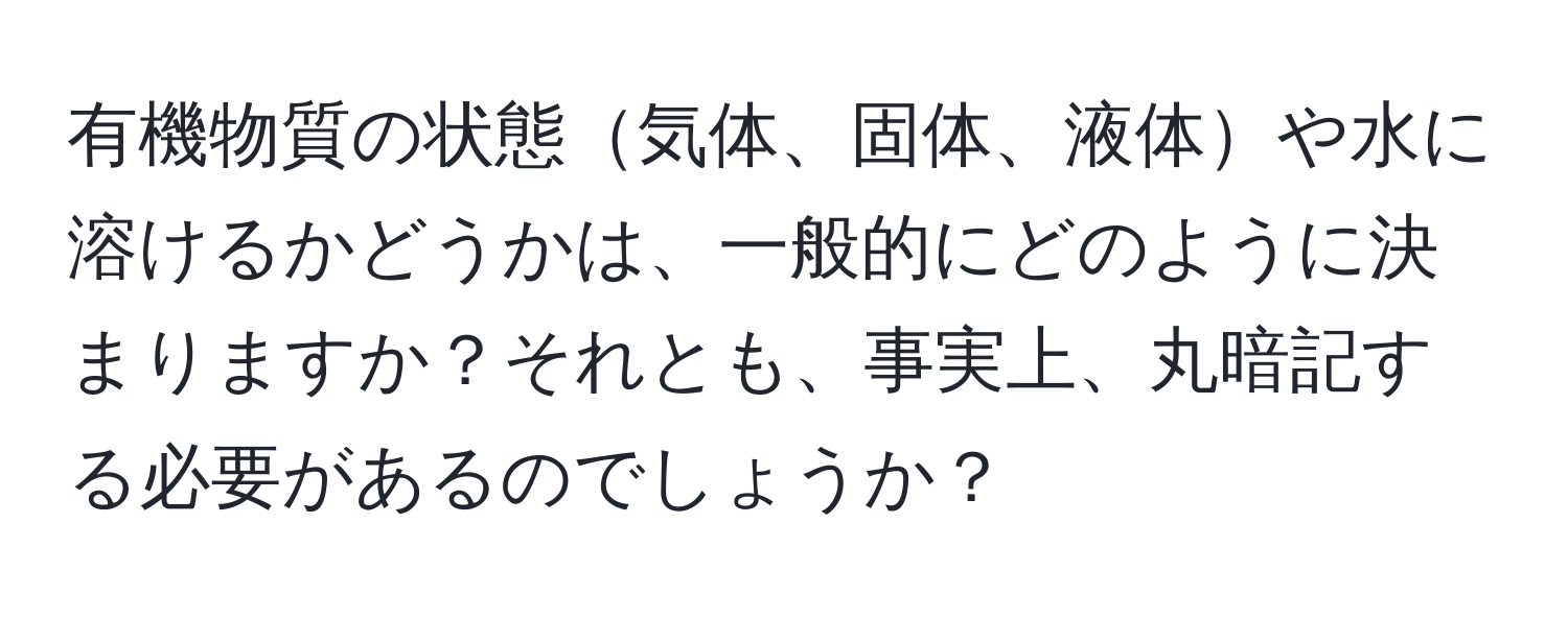 有機物質の状態気体、固体、液体や水に溶けるかどうかは、一般的にどのように決まりますか？それとも、事実上、丸暗記する必要があるのでしょうか？