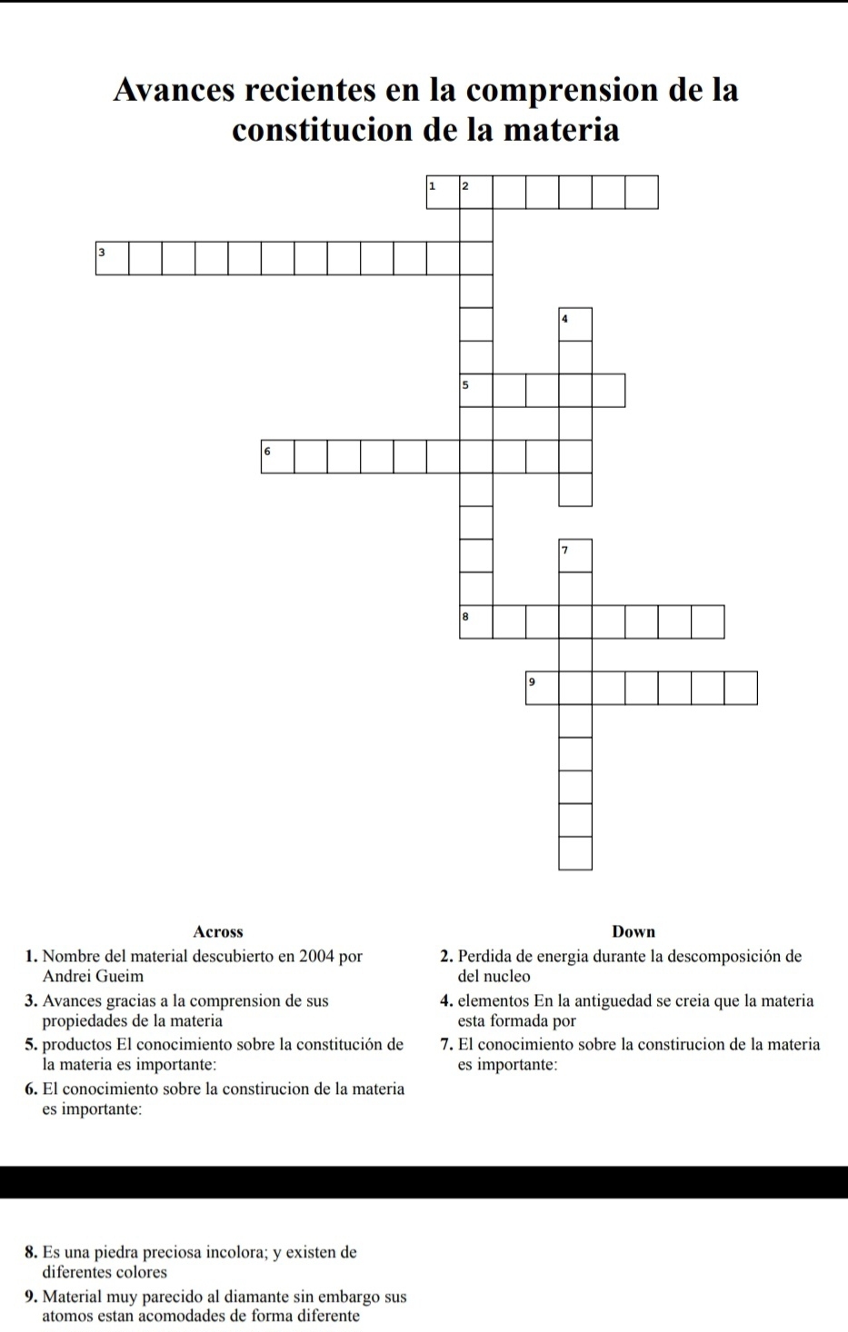 Avances recientes en la comprension de la 
constitucion de la materia 
Across Down 
1. Nombre del material descubierto en 2004 por 2. Perdida de energia durante la descomposición de 
Andrei Gueim del nucleo 
3. Avances gracias a la comprension de sus 4. elementos En la antiguedad se creia que la materia 
propiedades de la materia esta formada por 
5. productos El conocimiento sobre la constitución de 7. El conocimiento sobre la constirucion de la materia 
la materia es importante: es importante: 
6. El conocimiento sobre la constirucion de la materia 
es importante: 
8. Es una piedra preciosa incolora; y existen de 
diferentes colores 
9. Material muy parecido al diamante sin embargo sus 
atomos estan acomodades de forma diferente