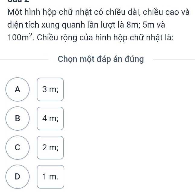 Một hình hộp chữ nhật có chiều dài, chiều cao và
diện tích xung quanh lần lượt là 8m; 5m và
100m^2. Chiều rộng của hình hộp chữ nhật là:
Chọn một đáp án đúng
A 3 m;
B 4 m;
C 2 m;
D 1 m.