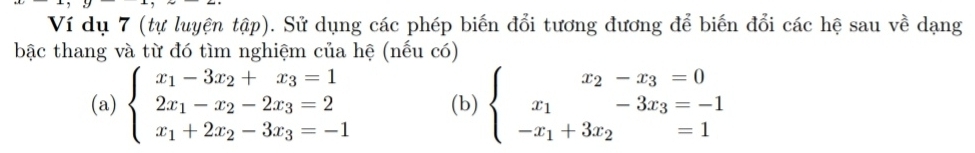 Ví dụ 7 (tự luyện tập). Sử dụng các phép biến đổi tương đương để biến đổi các hệ sau về dạng
bậc thang và từ đó tìm nghiệm của hệ (nếu có)
(a) beginarrayl x_1-3x_2+x_3=1 2x_1-x_2-2x_3=2 x_1+2x_2-3x_3=-1endarray. (b) beginarrayl x_2-x_3=0 x_1-3x_3=-1 -x_1+3x_2=1endarray.