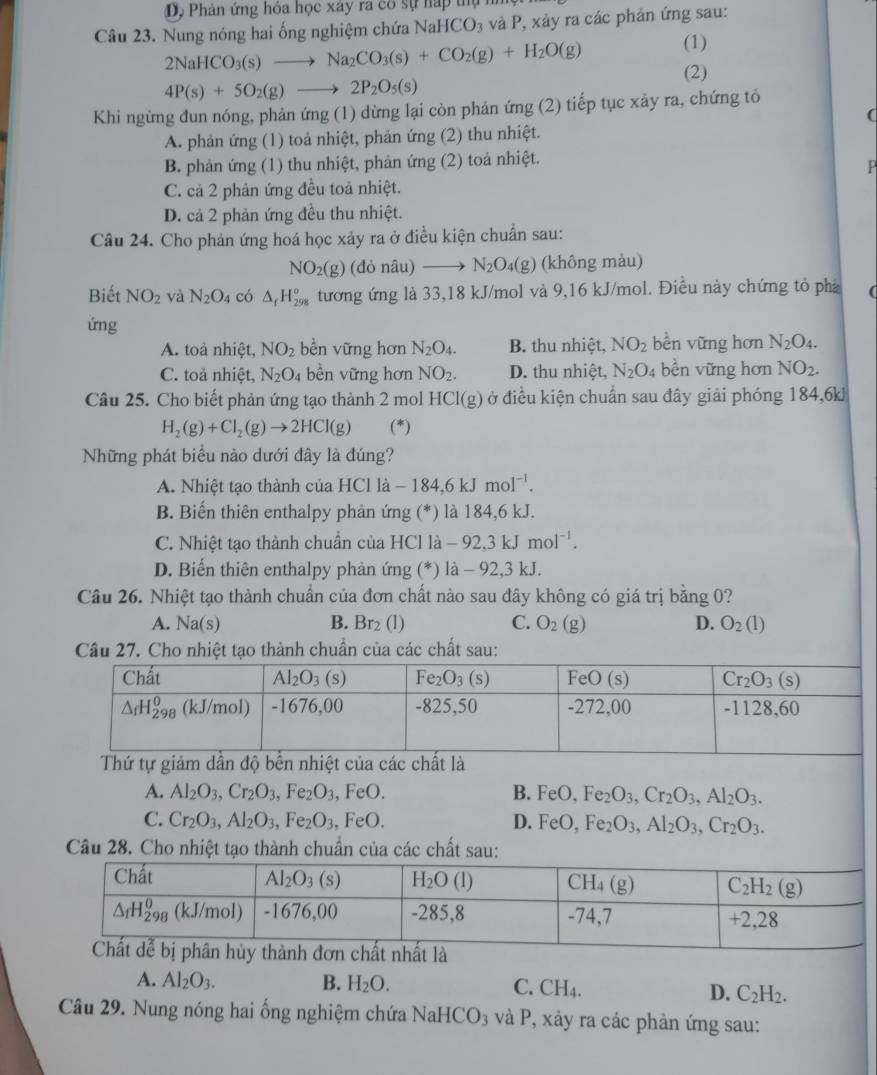 Dộ Phản ứng hỏa học xây rã có sự nấp thự n
Câu 23. Nung nóng hai ống nghiệm chứa NaHCO_3 và P, xảy ra các phản ứng sau:
2NaHCO_3(s)to Na_2CO_3(s)+CO_2(g)+H_2O(g) (1)
(2)
4P(s)+5O_2(g)to 2P_2O_5(s)
Khi ngừng đun nóng, phản ứng (1) dừng lại còn phản ứng (2) tiếp tục xảy ra, chứng tỏ
(
A. phản ứng (1) toả nhiệt, phản ứng (2) thu nhiệt.
B. phản ứng (1) thu nhiệt, phản ứng (2) toả nhiệt.
P
C. cả 2 phản ứng đều toả nhiệt.
D. cả 2 phản ứng đều thu nhiệt.
Câu 24. Cho phản ứng hoá học xảy ra ở điều kiện chuẩn sau:
NO_2(g) (đỏ nâu) N_2O_4(g) (không màu)
Biết NO_2 và N_2O_4 có △ _fH_(298)^o tương ứng là 33,18 kJ/mol và 9,16 kJ/mol. Điều này chứng tỏ phả (
ứng
A. toả nhiệt, NO_2 bền vững hơn N_2O_4. B. thu nhiệt, NO_2 bền vững hơn N_2O_4.
C. toả nhiệt, N_2O_4 bền vững hơn NO_2. D. thu nhiệt, N_2O_4 bền vững hơn NO_2.
Câu 25. Cho biết phản ứng tạo thành 2 mol HCI(g) ở điều kiện chuẩn sau đây giải phóng 184,6kJ
H_2(g)+Cl_2(g)to 2HCl(g) (*)
Những phát biểu nào dưới đây là đúng?
A. Nhiệt tạo thành của H [Clla-184,6kJmol^(-1).
B. Biến thiên enthalpy phản ứng (*) là 184,6 kJ.
C. Nhiệt tạo thành chuẩn của HCl là -92,3kJmol^(-1).
D. Biến thiên enthalpy phản ứng (*) là - 92,3 kJ.
Câu 26. Nhiệt tạo thành chuẩn của đơn chất nào sau đây không có giá trị bằng 0?
A. Na(s)
B. E r_2 (1) C. O_2(g) D. O_2(l)
Câu 27. Cho nhiệt tạo thành chuẩn của các chất sau:
Thứ tự giảm dần độ bền nhiệt của các chất là
A. Al_2O_3,Cr_2O_3,Fe_2O_3, FeO B. FeO,Fe_2O_3,Cr_2O_3,Al_2O_3.
C. Cr_2O_3,Al_2O_3,Fe_2O_3, ,FeO. D. FeO,Fe_2O_3,Al_2O_3,Cr_2O_3.
Câu 28. Cho nhiệt tạo thành chuẩn của các chất sau:
A. Al_2O_3. B. H_2O.
C. CH_4. D. C_2H_2.
Câu 29. Nung nóng hai ống nghiệm chứa NaHCO_3 và P, xảy ra các phản ứng sau: