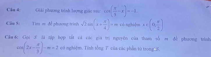 Giải phương trình lượng giác sau: cos ( π /5 -x)=-1. 
Câu 5: Tim m để phương trình sqrt(2)sin (x+ π /4 )=m có nghiệm x∈ (0; π /2 )
Câu 6: Gọi S là tập hợp tất cả các giá trị nguyện của tham số m để phương trình
cos (2x- π /3 )-m=2 có nghiệm. Tính tổng T của các phần tử trong S.