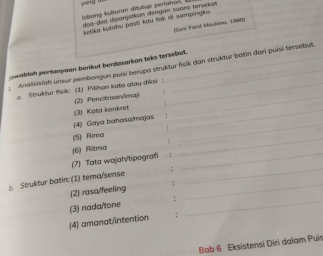 lobang kuburan ditutup perlahan, 
doa-doa dipanjatkan dengan suara tersekat. 
ketika kutahu pasti kau tak di sampingku 
(Soni Farid Maulana, 1980) 
Jawablah pertanyaan berikut berdasarkan teks tersebut. 
1. Analisislah unsur pembangun puisi berupa struktur fisik dan struktur batin dari puisi tersebut. 
a. Struktur fisik: (1) Pilihan kata atau diksi :_ 
(2) Pencitraan/imaji :_ 
(3) Kata konkret :_ 
_ 
(4) Gaya bahasa/majas ∴ 
: 
(5) Rima 
(6) Ritma : 
_ 
(7) Tata wajah/tipografi €： 
: 
_ 
b. Struktur batin: (1) tema/sense 
_ 
_ 
(2) rasa/feeling :_ 
: 
(3) nada/tone 
(4) amanat/intention : 
Bab 6 Eksistensi Diri dalam Puis
