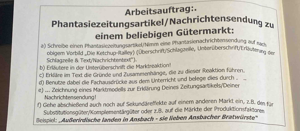 Arbeitsauftrag:. 
Phantasiezeitungsartikel/Nachrichtensendung zu 
einem beliebigen Gütermarkt: 
a) Schreibe einen Phantasiezeitungsartikel/Nimm eine Phantasienachrichtensendung auf nach 
obigem Vorbild „Die Ketchup-Ralley) (Überschrift/Schlagzeile, Unterüberschrift/Erläuterung der 
Schlagzeile & Text/Nachrichtentext"). 
b) Erläutere in der Unterüberschrift die Marktreaktion! 
c) Erkläre im Text die Gründe und Zusammenhänge, die zu dieser Reaktion führen. 
d) Benutze dabei die Fachausdrücke aus dem Unterricht und belege dies durch . . 
e) ... Zeichnung eines Marktmodells zur Erklärung Deines Zeitungsartikels/Deiner 
Nachrichtensendung! 
f) Gehe abschießend auch noch auf Sekundäreffekte auf einem anderen Markt ein, z.B. den für 
Substitutionsgüter/Komplementärgüter oder z.B. auf die Märkte der Produktionsfaktoren 
Beispiel: „Außerirdische landen in Ansbach - sie lieben Ansbacher Bratwürste''