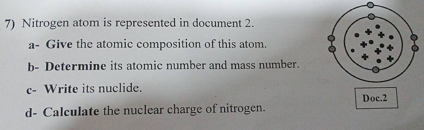 Nitrogen atom is represented in document 2. 
a- Give the atomic composition of this atom. 
b- Determine its atomic number and mass number. 
c- Write its nuclide. 
Doc.2 
d- Calculate the nuclear charge of nitrogen.