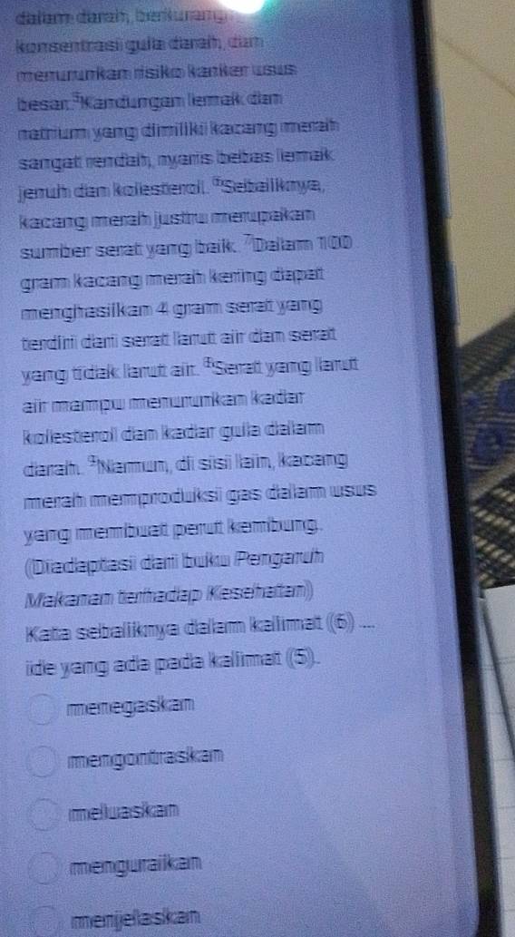 dalèm darah, be kuran
komsentrasi guía daraí, dam
menurunkam rísiko kanker usus
besar. Kändurgam lemak dam
natrium yang dimiliki kacang merah 
sangat rendal, nyaris beibas lemak
jeruh dam kolesterol. 'Seballknya,
kacang merah justru merupakan
sumber serat yang baik. "Dalam 100
gra kacang meraḥ kering dapat 
menghasilkan 4 gram serat yang
terdiri dari serat larut air dam serat
yang tidak larut alr. "Serat yang lanut
air mampw menırınkan kadar
kolesterol dam kadər gula dəłam
darah. *Namum, di sisi laïn, kacang
merah memproduksi gas dalam usus
yang membuat perut kembung.
(Diadaptasi dari buku Pengaruh
Makamam terhadap Kesehatan)
Kata sebaliknya dalam kallimat (6) ....
ide yang ada pada kalimat (5).
menegaskan
mengontraskan
melluaskam
menguraikan
menjelaskan