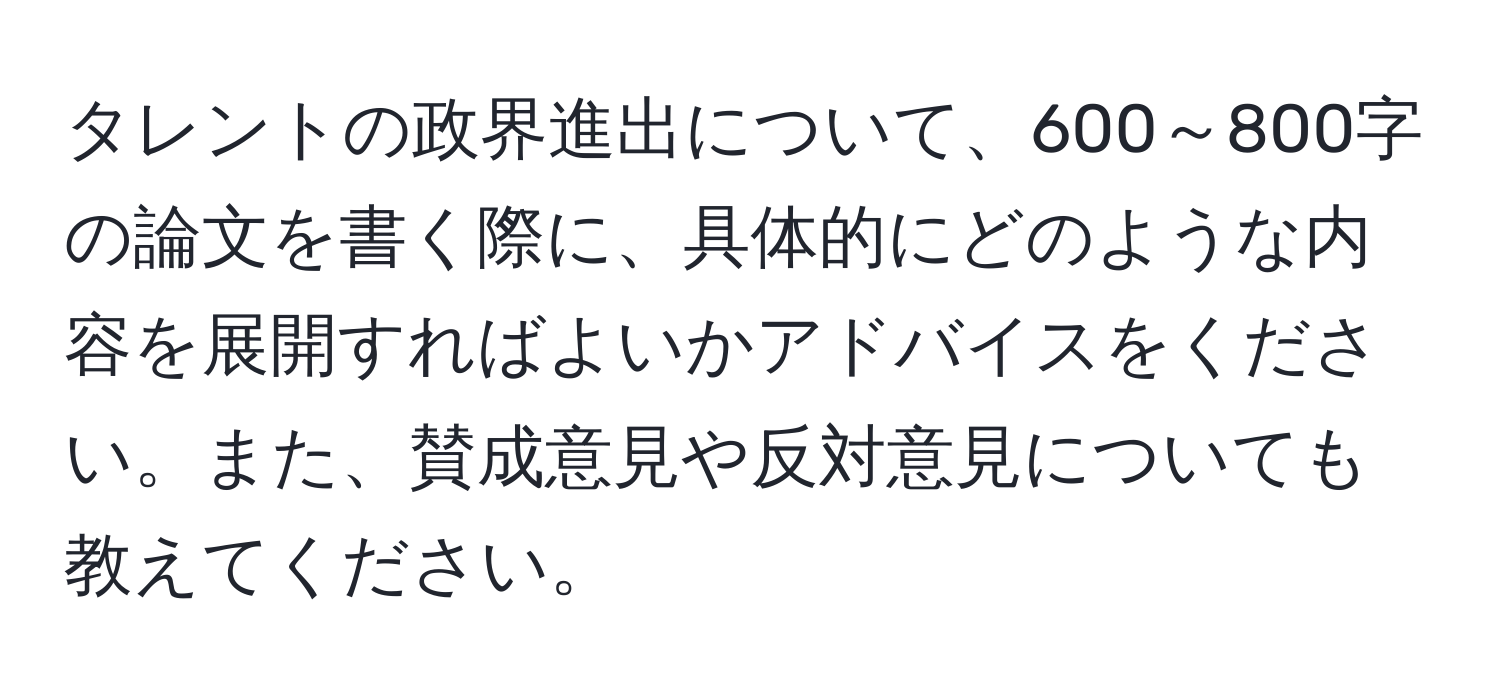 タレントの政界進出について、600～800字の論文を書く際に、具体的にどのような内容を展開すればよいかアドバイスをください。また、賛成意見や反対意見についても教えてください。