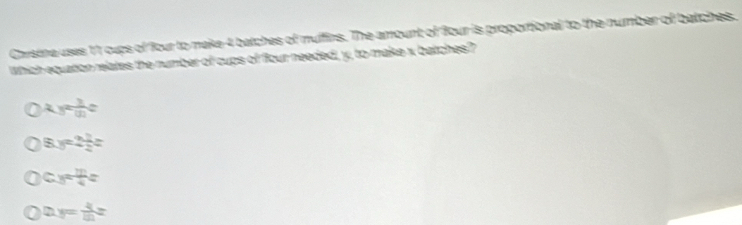 Christina uses 11 cups of four to make 4 batches of muffins. The amount of Bour is proportional to the number of batches.
Which equation relates the number of cups of flour needed, y, to make x batches?
xyz 3/41 c
8.y=2 1/2 z
c=frac 4=
my= 4/10 z