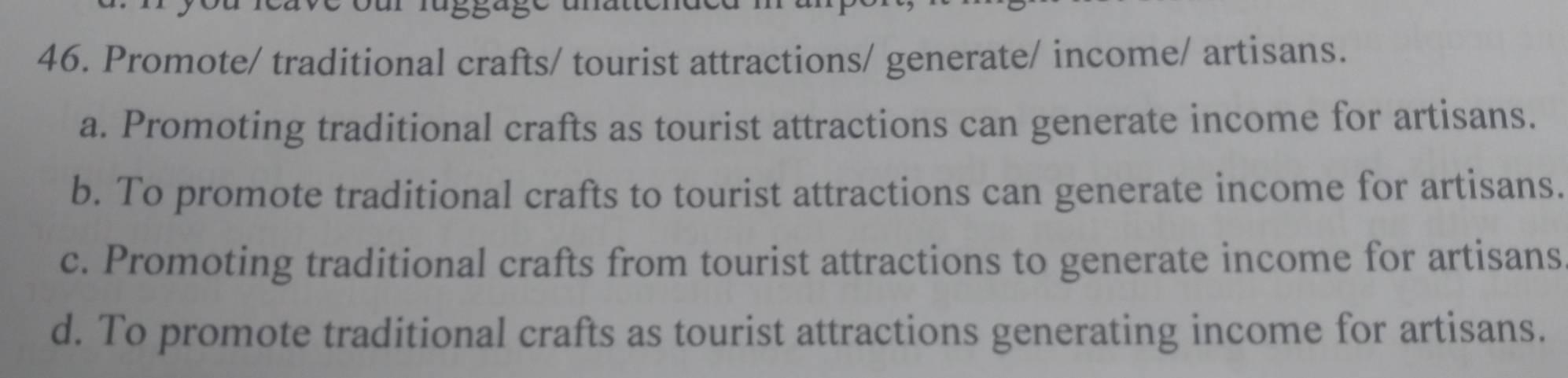 Promote/ traditional crafts/ tourist attractions/ generate/ income/ artisans.
a. Promoting traditional crafts as tourist attractions can generate income for artisans.
b. To promote traditional crafts to tourist attractions can generate income for artisans.
c. Promoting traditional crafts from tourist attractions to generate income for artisans
d. To promote traditional crafts as tourist attractions generating income for artisans.