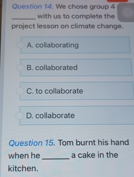 We chose group 4
_with us to complete the
project lesson on climate change.
A. collaborating
B. collaborated
C. to collaborate
D. collaborate
Question 15. Tom burnt his hand
when he _a cake in the
kitchen.